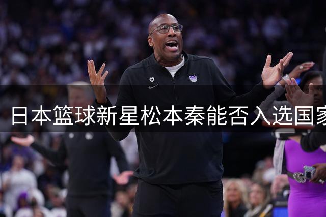 日本篮球新星松本秦能否入选国家队引发热议